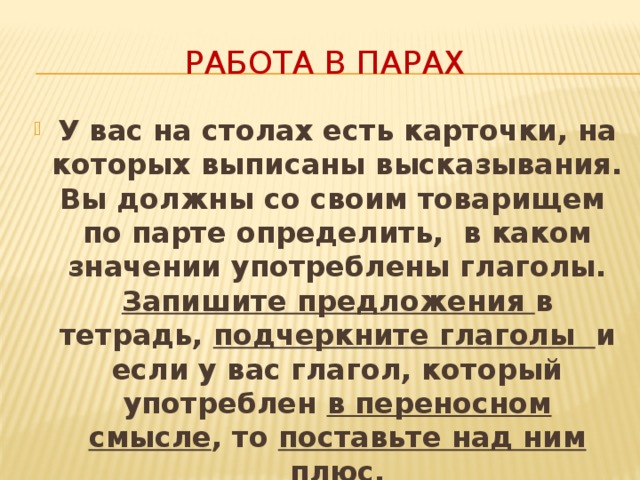 Работа в парах У вас на столах есть карточки, на которых выписаны высказывания. Вы должны со своим товарищем по парте определить, в каком значении употреблены глаголы. Запишите предложения в тетрадь, подчеркните глаголы и если у вас глагол, который употреблен в переносном смысле , то поставьте над ним плюс. 