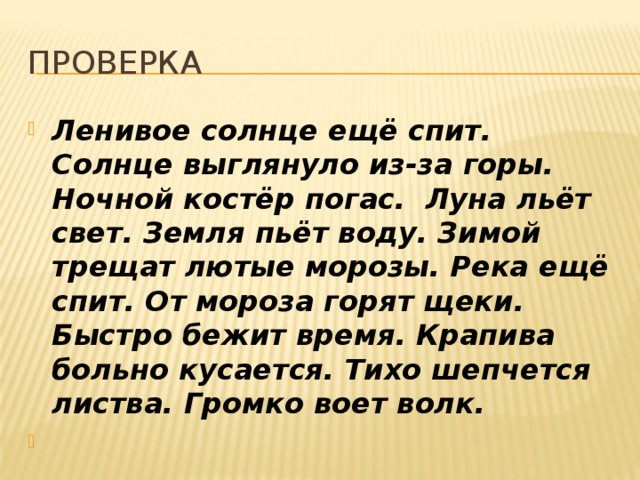 проверка Ленивое солнце ещё спит. Солнце выглянуло из-за горы. Ночной костёр погас. Луна льёт свет. Земля пьёт воду. Зимой трещат лютые морозы. Река ещё спит. От мороза горят щеки. Быстро бежит время. Крапива больно кусается. Тихо шепчется листва. Громко воет волк.   