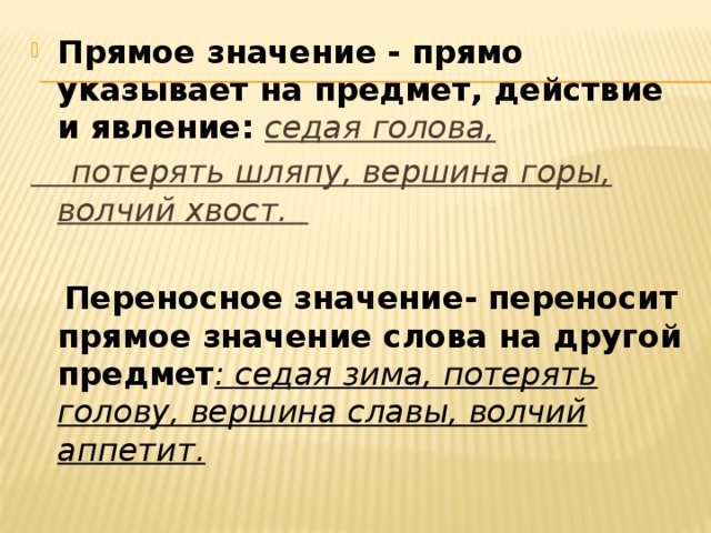 Прямое значение - прямо указывает на предмет, действие и явление: седая голова,  потерять шляпу, вершина горы, волчий хвост.   Переносное значение- переносит прямое значение слова на другой предмет : седая зима, потерять голову, вершина славы, волчий аппетит.  