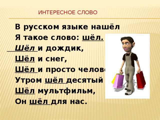  Интересное слово    В русском языке нашёл  Я такое слово: шёл .  Шёл и дождик,  Шёл и снег,  Шёл и просто человек.  Утром шёл десятый час.  Шёл мультфильм,  Он шёл для нас. 