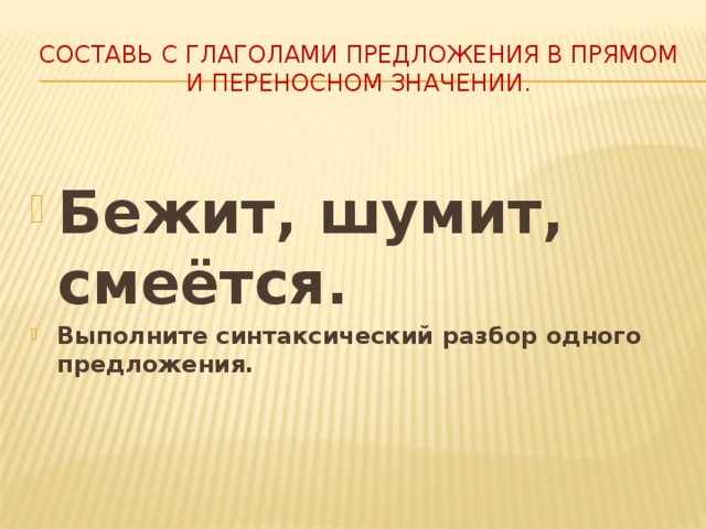 Составь с глаголами предложения в прямом и переносном значении . Бежит, шумит, смеётся. Выполните синтаксический разбор одного предложения. 