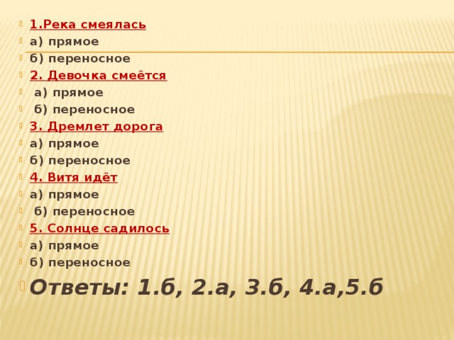 1.Река смеялась а) прямое б) переносное 2. Девочка смеётся  а) прямое  б) переносное 3. Дремлет дорога  а) прямое б) переносное 4. Витя идёт а) прямое  б) переносное 5. Солнце садилось а) прямое б) переносное Ответы: 1.б, 2.а, 3.б, 4.а,5.б  