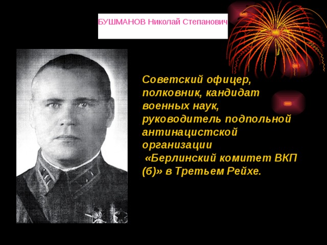 БУШМАНОВ Николай Степанович Советский офицер, полковник, кандидат военных наук, руководитель подпольной антинацистской организации  «Берлинский комитет ВКП (б)» в Третьем Рейхе. 