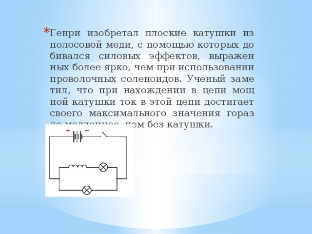 Генри изоб­ре­тал плос­кие ка­туш­ки из по­ло­со­вой меди, с по­мо­щью ко­то­рых до­би­вал­ся си­ло­вых эф­фек­тов, вы­ра­жен­ных более ярко, чем при ис­поль­зо­ва­нии про­во­лоч­ных со­ле­но­и­дов. Уче­ный за­ме­тил, что при на­хож­де­нии в цепи мощ­ной ка­туш­ки ток в этой цепи до­сти­га­ет сво­е­го мак­си­маль­но­го зна­че­ния го­раз­до мед­лен­нее, чем без ка­туш­ки. 