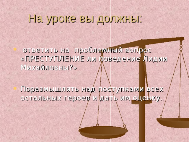ответить на проблемный вопрос «ПРЕСТУПЛЕНИЕ ли поведение Лидии Михайловны?» Поразмышлять над поступками всех остальных героев и дать им оценку.