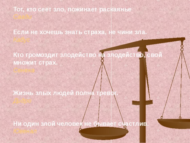 Тот, кто сеет зло, пожинает раскаянье Саади  Если не хочешь знать страха, не чини зла. Кабус  Кто громоздит злодейство на злодейство, свой множит страх. Сенека   Жизнь злых людей полна тревог. Дидро   Ни один злой человек не бывает счастлив. Ювенал