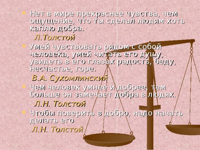 Нет в мире прекраснее чувства, чем ощущение, что ты сделал людям хоть каплю добра.  Л.Толстой Умей чувствовать рядом с собой человека, умей читать его душу, увидеть в его глазах радость, беду, несчастье, горе.  В.А. Сухомлинский Чем человек умнее и добрее, тем больше он замечает добра в людях.  Л.Н. Толстой Чтобы поверить в добро, надо начать делать его