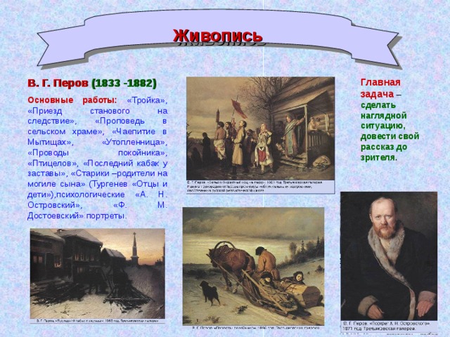 Живопись В. Г. Перов  (1833 -1882) Основные работы:  «Тройка»,  «Приезд станового на следствие», «Проповедь в сельском храме», «Чаепитие в Мытищах», «Утопленница», «Проводы покойника», «Птицелов», «Последний кабак у заставы», «Старики –родители на могиле сына» (Тургенев «Отцы и дети»),психологические «А. Н. Островский», «Ф. М. Достоевский» портреты. Главная задача – сделать наглядной ситуацию, довести свой рассказ до зрителя.