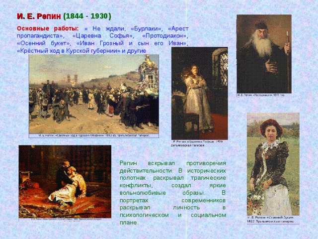 И. Е. Репин (1844 - 1930) Основные работы: « Не ждали, «Бурлаки», «Арест пропагандиста», «Царевна Софья», «Протодиакон», «Осенний букет», «Иван Грозный и сын его Иван», «Крёстный ход в Курской губернии» и другие Репин вскрывал противоречия действительности. В исторических полотнах раскрывал трагические конфликты, создал яркие вольнолюбивые образы. В портретах современников раскрывал личность в психологическом и социальном плане.