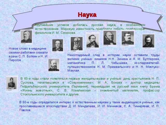 Наука Крупнейших успехов добилась русская наука, в особенности естествознание. Мировую известность приобрели работы профессора-физиолога И. М. Сеченова . Новое слово в медицине своими работами сказали врачи С. П. Боткин и Н. И. Пирогов. Неизгладимый след в истории науки оставили труды великих учёных: химиков Н.Н. Зинина и А. М. Бутлерова, математика П. Л. Чебышева, исследователей-путешественников Н. М. Пржевальского и Н. Н. Миклухо-Маклая. В 60-е годы стали появляться первые женщины-врачи и учёные: дочь крестьянина Н. П. Суслова, печатавшаяся в «Современнике»; М. А, Бокова – доктор медицины Гейдельбергского университета (Германия), перевёдшая на русский язык книгу Брема «Жизнь животных»; С. В. Ковалевская – знаменитый математик, профессор Стокгольмского университета и другие. В 60-е годы определился интерес к естественным наукам у таких выдающихся учёных, как прославившиеся впоследствии Д. И. Менделеев, И. И. Мечников, К. А. Тимирязев, И. П. Павлов.
