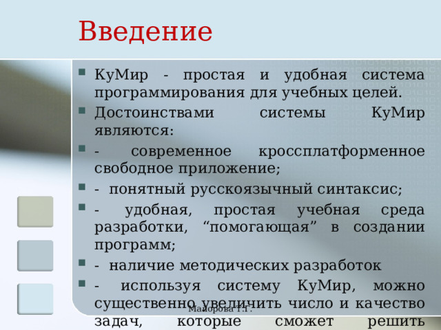 Введение КуМир - простая и удобная система программирования для учебных целей. Достоинствами системы КуМир являются: -  современное кроссплатформенное свободное приложение; -  понятный русскоязычный синтаксис; -  удобная, простая учебная среда разработки, “помогающая” в создании программ; -  наличие методических разработок -  используя систему КуМир, можно существенно увеличить число и качество задач, которые сможет решить школьник. Майорова Т.Г. 