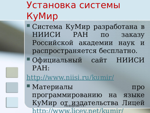 Установка системы КуМир Система КуМир разработана в НИИСИ РАН по заказу Российской академии наук и распространяется бесплатно. Официальный сайт НИИСИ РАН: http://www.niisi.ru/kumir/ Материалы про программированию на языке КуМир от издательства Лицей http://www.licey.net/kumir/ Майорова Т.Г. 