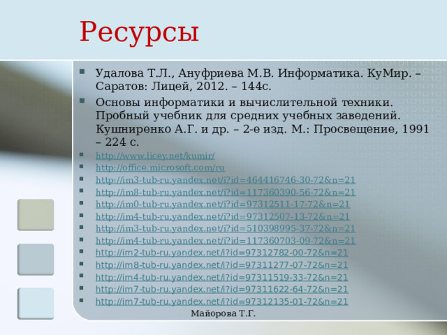 Ресурсы Удалова Т.Л., Ануфриева М.В. Информатика. КуМир. – Саратов: Лицей, 2012. – 144с. Основы информатики и вычислительной техники. Пробный учебник для средних учебных заведений. Кушниренко А.Г. и др. – 2-е изд. М.: Просвещение, 1991 – 224 с. http://www.licey.net/kumir/ http://office.microsoft.com/ru http://im3-tub-ru.yandex.net/i?id=464416746-30-72&n=21 http://im8-tub-ru.yandex.net/i?id=117360390-56-72&n=21 http://im0-tub-ru.yandex.net/i?id=97312511-17-72&n=21 http://im4-tub-ru.yandex.net/i?id=97312507-13-72&n=21 http://im3-tub-ru.yandex.net/i?id=510398995-37-72&n=21 http://im4-tub-ru.yandex.net/i?id=117360703-09-72&n=21 http://im2-tub-ru.yandex.net/i?id=97312782-00-72&n=21 http://im8-tub-ru.yandex.net/i?id=97311277-07-72&n=21 http://im4-tub-ru.yandex.net/i?id=97311519-33-72&n=21 http://im7-tub-ru.yandex.net/i?id=97311622-64-72&n=21 http://im7-tub-ru.yandex.net/i?id=97312135-01-72&n=21 Майорова Т.Г. 