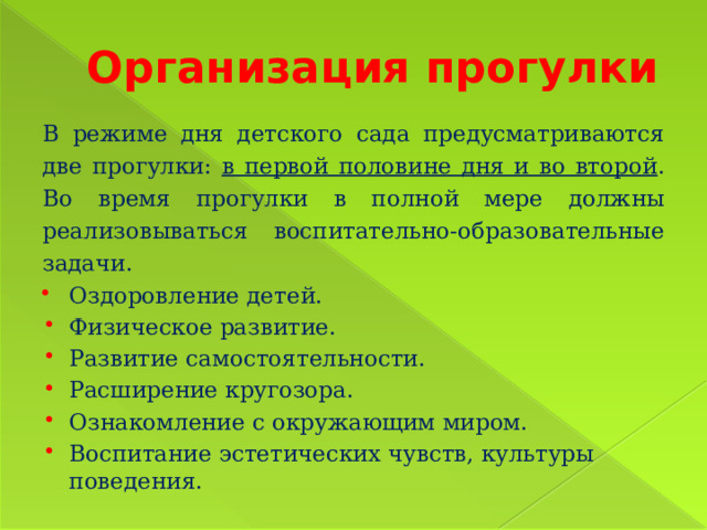 Организация прогулки В режиме дня детского сада предусматриваются две прогулки: в первой половине дня и во второй . Во время прогулки в полной мере должны реализовываться воспитательно-образовательные задачи. Оздоровление детей. Физическое развитие. Развитие самостоятельности. Расширение кругозора. Ознакомление с окружающим миром. Воспитание эстетических чувств, культуры поведения. 