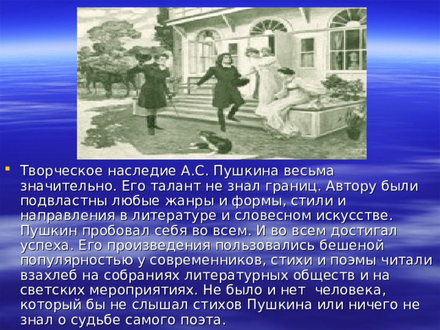 Творческое наследие А.С. Пушкина весьма значительно. Его талант не знал границ. Автору были подвластны любые жанры и формы, стили и направления в литературе и словесном искусстве. Пушкин пробовал себя во всем. И во всем достигал успеха. Его произведения пользовались бешеной популярностью у современников, стихи и поэмы читали взахлеб на собраниях литературных обществ и на светских мероприятиях. Не было и нет человека, который бы не слышал стихов Пушкина или ничего не знал о судьбе самого поэта. 