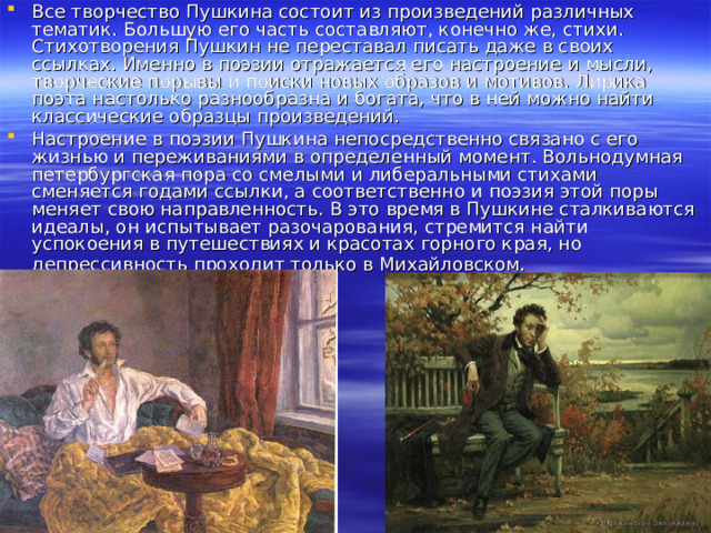 Все творчество Пушкина состоит из произведений различных тематик. Большую его часть составляют, конечно же, стихи. Стихотворения Пушкин не переставал писать даже в своих ссылках. Именно в поэзии отражается его настроение и мысли, творческие порывы и поиски новых образов и мотивов. Лирика поэта настолько разнообразна и богата, что в ней можно найти классические образцы произведений. Настроение в поэзии Пушкина непосредственно связано с его жизнью и переживаниями в определенный момент. Вольнодумная петербургская пора со смелыми и либеральными стихами сменяется годами ссылки, а соответственно и поэзия этой поры меняет свою направленность. В это время в Пушкине сталкиваются идеалы, он испытывает разочарования, стремится найти успокоения в путешествиях и красотах горного края, но депрессивность проходит только в Михайловском.  