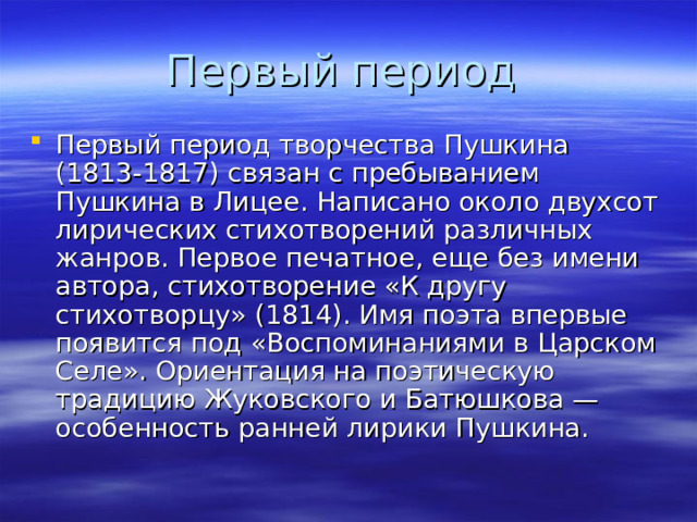Первый период творчества Пушкина (1813-1817) связан с пребыванием Пушкина в Лицее. Написано около двухсот лирических стихотворений различных жанров. Первое печатное, еще без имени автора, стихотворение «К другу стихотворцу» (1814). Имя поэта впервые появится под «Воспоминаниями в Царском Селе». Ориентация на поэтическую традицию Жуковского и Батюшкова — особенность ранней лирики Пушкина. 