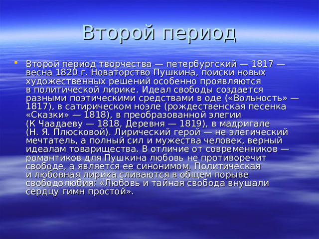 Второй период творчества — петербургский — 1817 — весна 1820 г. Новаторство Пушкина, поиски новых художественных решений особенно проявляются в политической лирике. Идеал свободы создается разными поэтическими средствами в оде («Вольность» — 1817), в сатирическом ноэле (рождественская песенка «Сказки» — 1818), в преобразованной элегии (К Чаадаеву — 1818, Деревня — 1819), в мадригале (Н. Я. Плюсковой). Лирический герой — не элегический мечтатель, а полный сил и мужества человек, верный идеалам товарищества. В отличие от современников — романтиков для Пушкина любовь не противоречит свободе, а является ее синонимом. Политическая и любовная лирика сливаются в общем порыве свободолюбия: «Любовь и тайная свобода внушали сердцу гимн простой». 