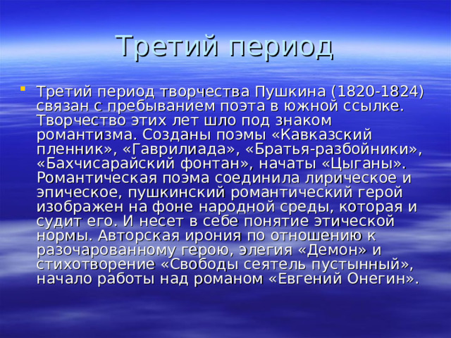 Третий период творчества Пушкина (1820-1824) связан с пребыванием поэта в южной ссылке. Творчество этих лет шло под знаком романтизма. Созданы поэмы «Кавказский пленник», «Гаврилиада», «Братья-разбойники», «Бахчисарайский фонтан», начаты «Цыганы». Романтическая поэма соединила лирическое и эпическое, пушкинский романтический герой изображен на фоне народной среды, которая и судит его. И несет в себе понятие этической нормы. Авторская ирония по отношению к разочарованному герою, элегия «Демон» и стихотворение «Свободы сеятель пустынный», начало работы над романом «Евгений Онегин». 