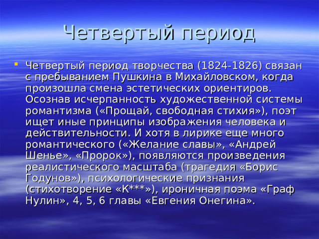 Четвертый период творчества (1824-1826) связан с пребыванием Пушкина в Михайловском, когда произошла смена эстетических ориентиров. Осознав исчерпанность художественной системы романтизма («Прощай, свободная стихия»), поэт ищет иные принципы изображения человека и действительности. И хотя в лирике еще много романтического («Желание славы», «Андрей Шенье», «Пророк»), появляются произведения реалистического масштаба (трагедия «Борис Годунов»), психологические признания (стихотворение «К***»), ироничная поэма «Граф Нулин», 4, 5, 6 главы «Евгения Онегина». 