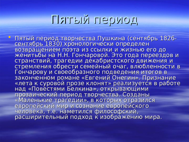 Пятый период творчества Пушкина (сентябрь 1826-сентябрь 1830) хронологически определен возвращением поэта из ссылки и жизнью его до женитьбы на Н.Н. Гончаровой. Это года переездов и странствий, трагедии декабристского движения и стремления обрести семейный очаг, влюбленности в Гончарову и своеобразного подведения итогов в законченном романе «Евгений Онегин». Признание «лета к суровой прозе клонят» реализуется в работе над «Повестями Белкина», открывающими прозаический период творчества. Созданы «Маленькие трагедии», в которых отразился европейский мир и сознание европейского человека, т.е. наметился философский, расширительный подход к изображению мира. 