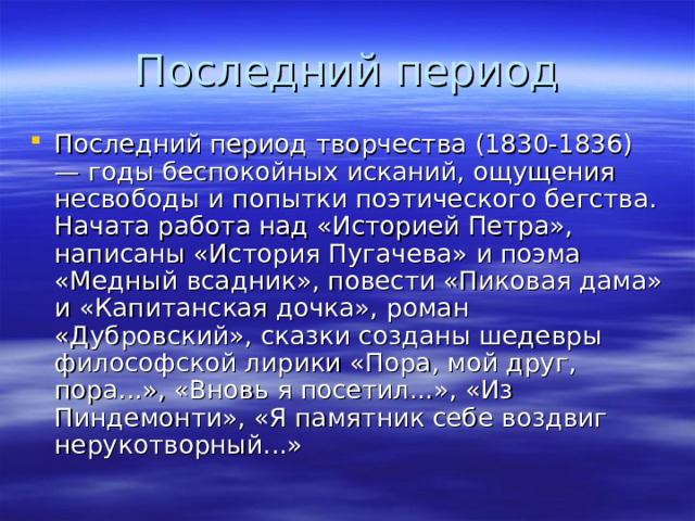 Последний период творчества (1830-1836) — годы беспокойных исканий, ощущения несвободы и попытки поэтического бегства. Начата работа над «Историей Петра», написаны «История Пугачева» и поэма «Медный всадник», повести «Пиковая дама» и «Капитанская дочка», роман «Дубровский», сказки созданы шедевры философской лирики «Пора, мой друг, пора...», «Вновь я посетил...», «Из Пиндемонти», «Я памятник себе воздвиг нерукотворный...» 