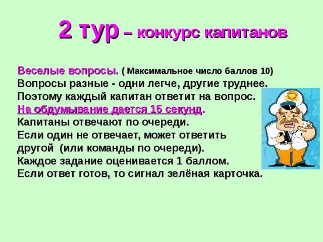 2 тур – конкурс капитанов Веселые вопросы.  ( Максимальное число баллов 10) Вопросы разные - одни легче, другие труднее. Поэтому каждый капитан ответит на вопрос. На обдумывание дается 15 секунд .  Капитаны отвечают по очереди. Если один не отвечает, может ответить другой (или команды по очереди). Каждое задание оценивается 1 баллом. Если ответ готов, то сигнал зелёная карточка. 