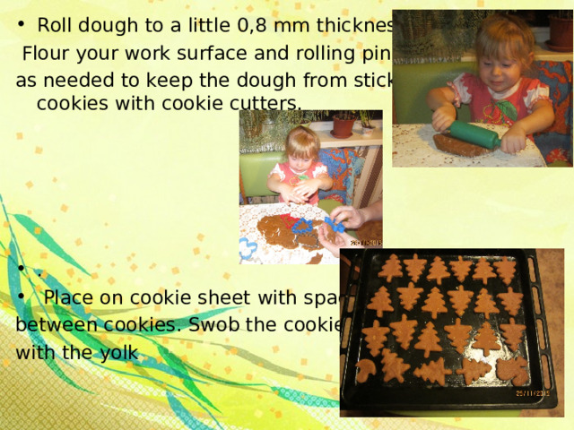 Roll dough to a little 0,8 mm thickness.  Flour your work surface and rolling pin as needed to keep the dough from sticking. Cut out cookies with cookie cutters. .  Place on cookie sheet with space between cookies. Swob the cookies with the yolk 