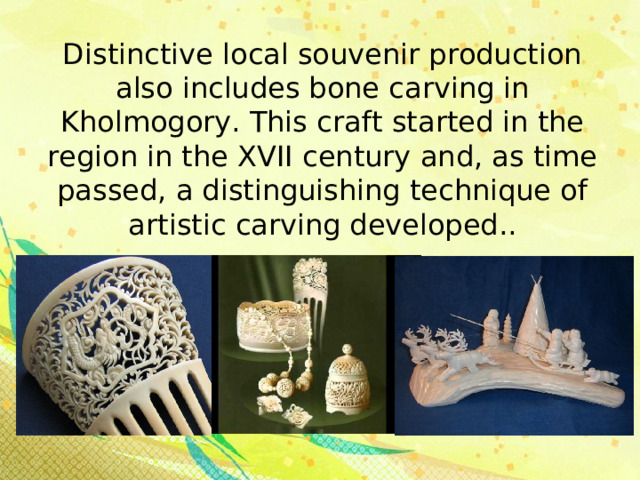 Distinctive local souvenir production also includes bone carving in Kholmogory. This craft started in the region in the XVII century and, as time passed, a distinguishing technique of artistic carving developed.. 