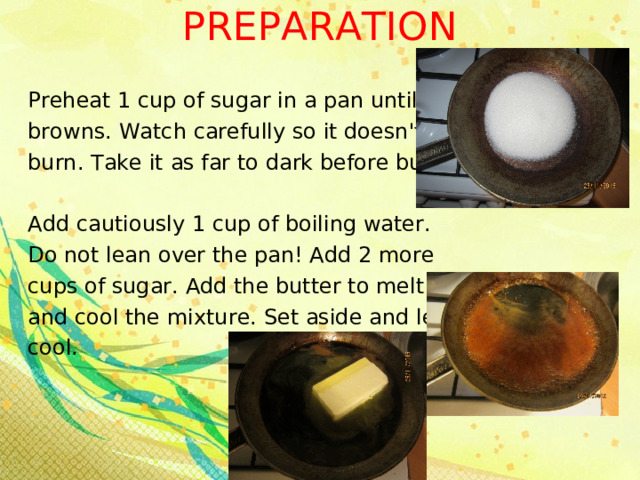 PREPARATION   Preheat 1 cup of sugar in a pan until it browns. Watch carefully so it doesn't burn. Take it as far to dark before burn. Add cautiously 1 cup of boiling water. Do not lean over the pan! Add 2 more cups of sugar. Add the butter to melt and cool the mixture. Set aside and let cool. 