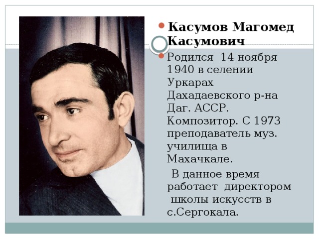 Касумов Магомед Касумович Родился 14 ноября 1940 в селении Уркарах Дахадаевского р-на Даг. АССР. Композитор. С 1973 преподаватель муз. училища в Махачкале.  В данное время работает директором школы искусств в с.Сергокала.    