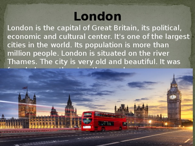 London London is the capital of Great Britain, its political, economic and cultural center. It's one of the largest cities in the world. Its population is more than million people. London is situated on the river Thames. The city is very old and beautiful. It was founded more than two thousand years ago. 