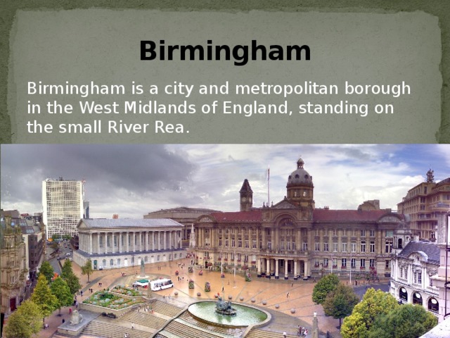 Birmingham Birmingham is a city and metropolitan borough in the West Midlands of England, standing on the small River Rea. 