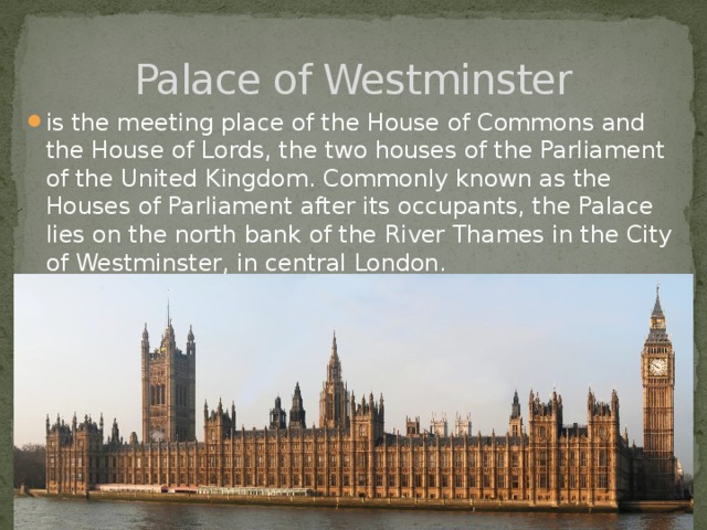 Palace of Westminster is the meeting place of the House of Commons and the House of Lords, the two houses of the Parliament of the United Kingdom. Commonly known as the Houses of Parliament after its occupants, the Palace lies on the north bank of the River Thames in the City of Westminster, in central London. 