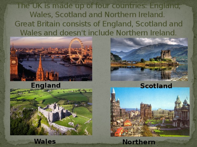The UK is made up of four countries: England, Wales, Scotland and Northern Ireland.  Great Britain consists of England, Scotland and Wales and doesn't include Northern Ireland. England Scotland Wales Northern Ireland 
