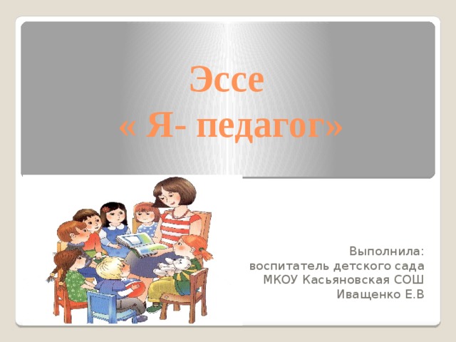 Эссе  « Я- педагог» Выполнила:  воспитатель детского сада МКОУ Касьяновская СОШ Иващенко Е.В 