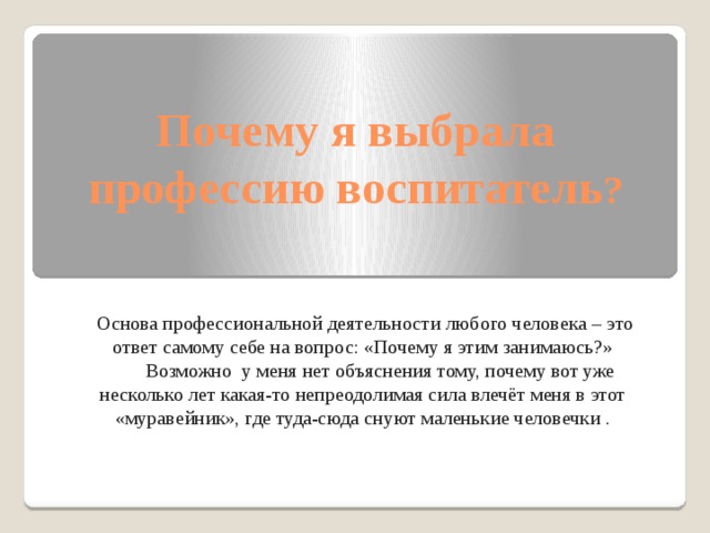 Почему я выбрала профессию воспитатель ?  Основа профессиональной деятельности любого человека – это ответ самому себе на вопрос: «Почему я этим занимаюсь?»  Возможно у меня нет объяснения тому, почему вот уже несколько лет какая-то непреодолимая сила влечёт меня в этот «муравейник», где туда-сюда снуют маленькие человечки . 