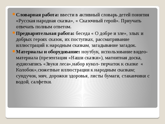 Словарная работа: ввести в активный словарь детей понятия «Русская народная сказка», « Сказочный герой». Приучать отвечать полным ответом. Предварительная работа: беседа « О добре и зле», злых и добрых героях сказок, их поступках, рассматривание иллюстраций к народным сказкам, загадывание загадок. Материалы и оборудование: ноутбук, использование видео- материала (презентация «Наши сказки»), магнитная доска, аудиозапись «Звуки леса»,набор кукол- перчаток к сказке « Колобок»,сюжетные иллюстрации к народным сказкам; сундучок, мяч, дорожки здоровья, листы бумаги, стаканчики с водой, салфетки. 