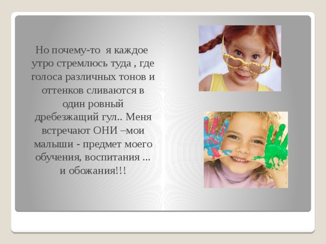  Но почему-то я каждое утро стремлюсь туда , где голоса различных тонов и оттенков сливаются в один ровный дребезжащий гул.. Меня встречают ОНИ –мои малыши - предмет моего обучения, воспитания ... и обожания!!!   