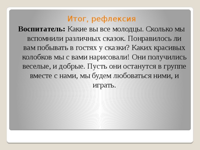 Итог, рефлексия Воспитатель: Какие вы все молодцы. Сколько мы вспомнили различных сказок. Понравилось ли вам побывать в гостях у сказки? Каких красивых колобков мы с вами нарисовали! Они получились веселые, и добрые. Пусть они останутся в группе вместе с нами, мы будем любоваться ними, и играть. 
