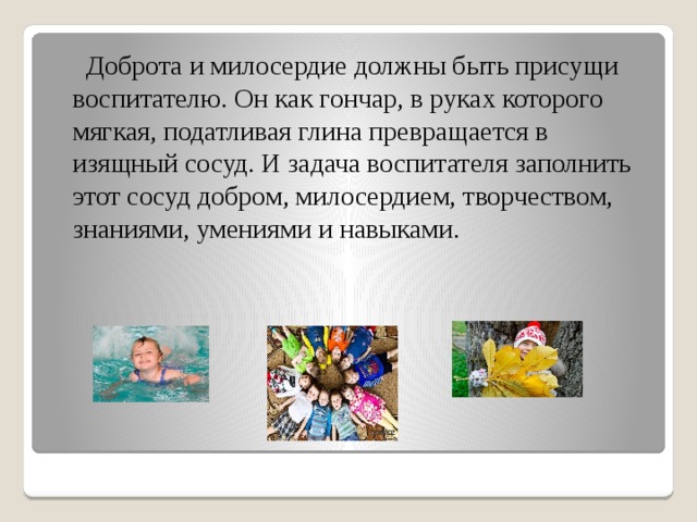  Доброта и милосердие должны быть присущи воспитателю. Он как гончар, в руках которого мягкая, податливая глина превращается в изящный сосуд. И задача воспитателя заполнить этот сосуд добром, милосердием, творчеством, знаниями, умениями и навыками. 