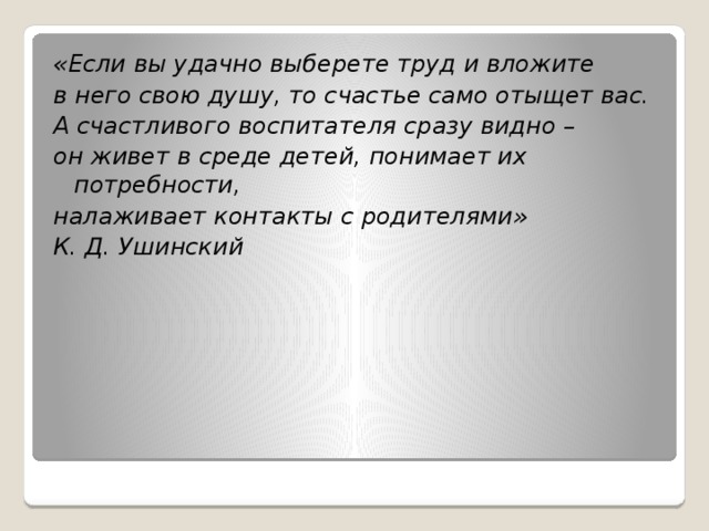 «Если вы удачно выберете труд и вложите в него свою душу, то счастье само отыщет вас. А счастливого воспитателя сразу видно – он живет в среде детей, понимает их потребности, налаживает контакты с родителями» К. Д. Ушинский 