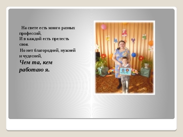    На свете есть много разных профессий,   И в каждой есть прелесть своя.  Но нет благородней, нужней и чудесней,    Чем та, кем работаю я.  