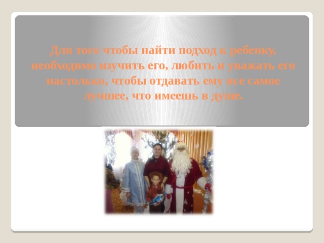 Для того чтобы найти подход к ребенку, необходимо изучить его, любить и уважать его настолько, чтобы отдавать ему все самое  лучшее, что имеешь в душе.     