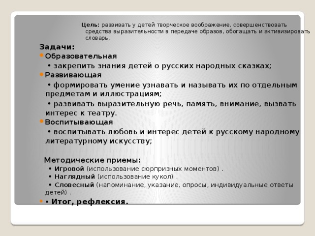 Цель: развивать у детей творческое воображение, совершенствовать средства выразительности в передаче образов, обогащать и активизировать словарь. Задачи: Образовательная • закрепить знания детей о русских народных сказках; Развивающая • формировать умение узнавать и называть их по отдельным предметам и иллюстрациям; • развивать выразительную речь, память, внимание, вызвать интерес к театру. Воспитывающая • воспитывать любовь и интерес детей к русскому народному литературному искусству;  Методические приемы: • Игровой (использование сюрпризных моментов) . • Наглядный (использование кукол) . • Словесный (напоминание, указание, опросы, индивидуальные ответы детей) . • Итог, рефлексия. 