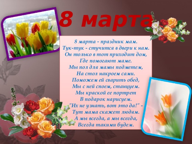 8 марта 8 марта - праздник мам.  Тук-тук - стучится в двери к нам.  Он только в тот приходит дом,  Где помогают маме.  Мы пол для мамы подметем,  На стол накроем сами.  Поможем ей сварить обед,  Мы с ней споем, станцуем.  Мы краской ее портрет  В подарок нарисуем.  