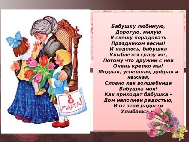 Бабушку любимую, Дорогую, милую Я спешу порадовать Праздником весны! И надеюсь, бабушка Улыбнется сразу же, Потому что дружим с ней Очень крепко мы! Модная, успешная, добрая и нежная, Словно как волшебница Бабушка моя! Как приходит бабушка – Дом наполнен радостью, И от этой радости Улыбаюсь я!  