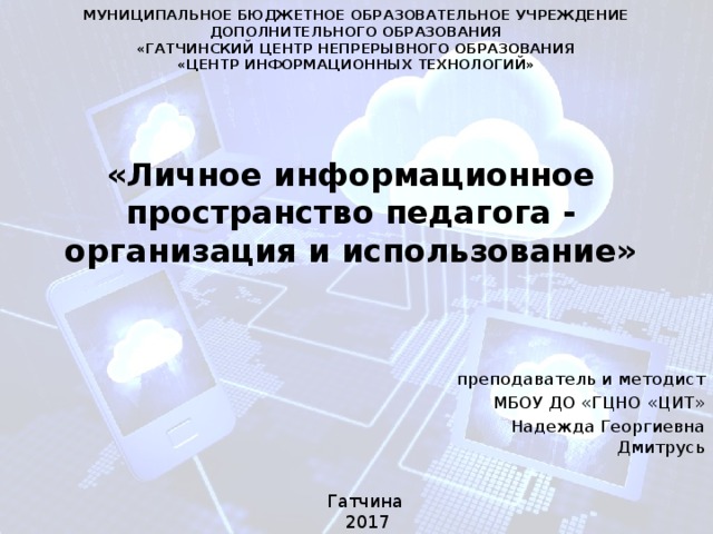 МУНИЦИПАЛЬНОЕ БЮДЖЕТНОЕ ОБРАЗОВАТЕЛЬНОЕ УЧРЕЖДЕНИЕ ДОПОЛНИТЕЛЬНОГО ОБРАЗОВАНИЯ «ГАТЧИНСКИЙ ЦЕНТР НЕПРЕРЫВНОГО ОБРАЗОВАНИЯ «ЦЕНТР ИНФОРМАЦИОННЫХ ТЕХНОЛОГИЙ» «Личное информационное  пространство педагога -  организация и использование» преподаватель и методист МБОУ ДО «ГЦНО «ЦИТ» Надежда Георгиевна Дмитрусь Гатчина 2017 