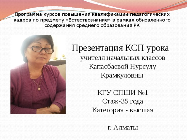 Программа курсов повышения квалификации педагогических кадров по предмету «Естествознание» в рамках обновленного содержания среднего образования РК Презентация КСП урока учителя начальных классов Капасбаевой Нурсулу Крамкуловны КГУ СПШИ №1 Стаж-35 года Категория - высшая г. Алматы 