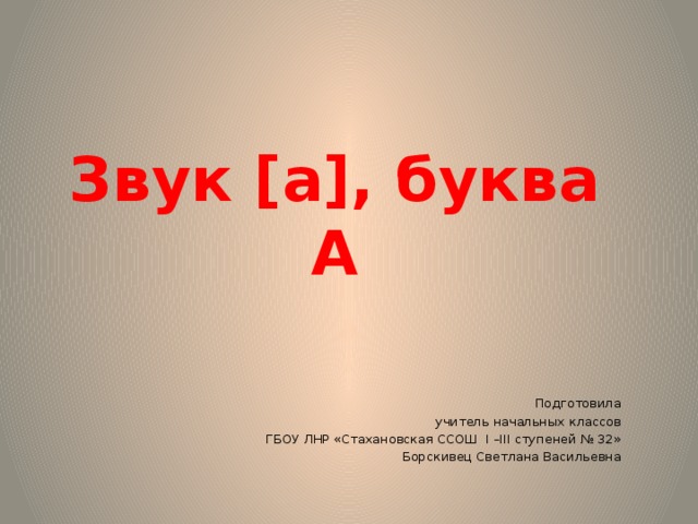  Звук [а], буква А    Подготовила  учитель начальных классов ГБОУ ЛНР «Стахановская ССОШ I –III ступеней № 32»  Борскивец Светлана Васильевна  